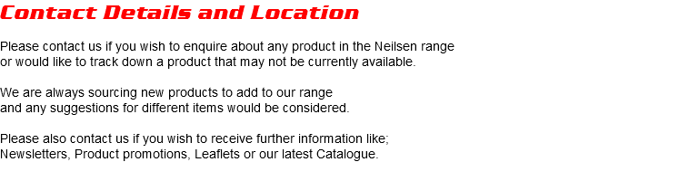 Contact Details and Location Please contact us if you wish to enquire about any product in the Neilsen range or would like to track down a product that may not be currently available. We are always sourcing new products to add to our range and any suggestions for different items would be considered. Please also contact us if you wish to receive further information like; Newsletters, Product promotions, Leaflets or our latest Catalogue.